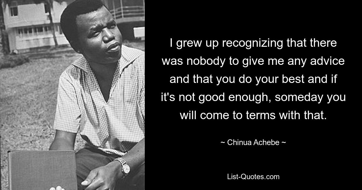 I grew up recognizing that there was nobody to give me any advice and that you do your best and if it's not good enough, someday you will come to terms with that. — © Chinua Achebe