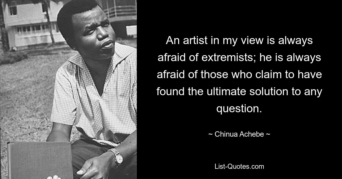 An artist in my view is always afraid of extremists; he is always afraid of those who claim to have found the ultimate solution to any question. — © Chinua Achebe