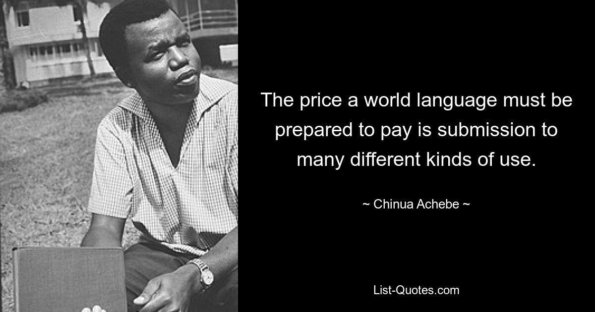 The price a world language must be prepared to pay is submission to many different kinds of use. — © Chinua Achebe