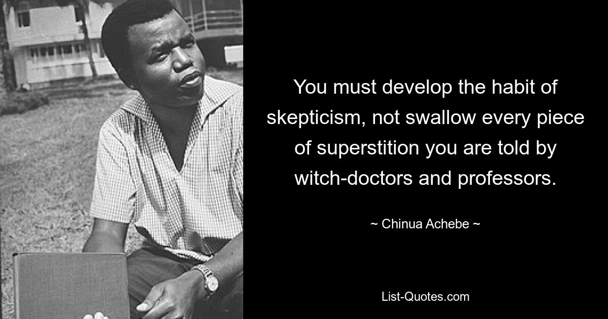 You must develop the habit of skepticism, not swallow every piece of superstition you are told by witch-doctors and professors. — © Chinua Achebe