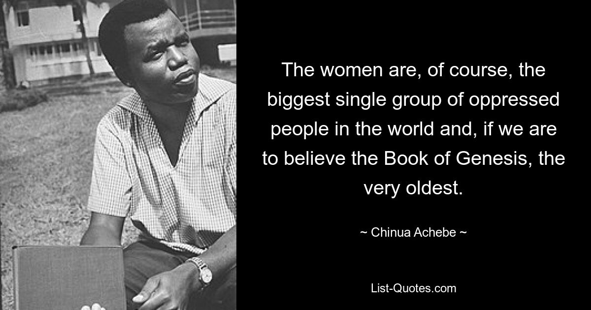 The women are, of course, the biggest single group of oppressed people in the world and, if we are to believe the Book of Genesis, the very oldest. — © Chinua Achebe