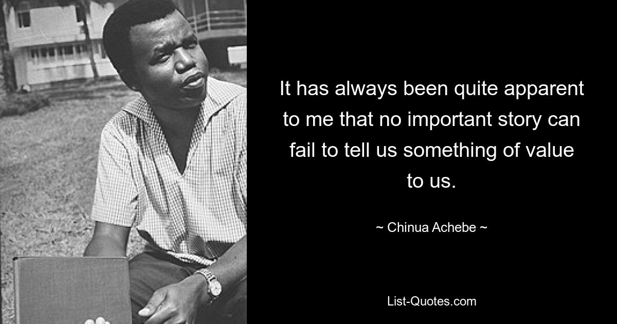 It has always been quite apparent to me that no important story can fail to tell us something of value to us. — © Chinua Achebe