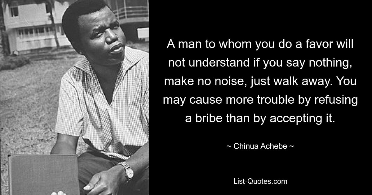 A man to whom you do a favor will not understand if you say nothing, make no noise, just walk away. You may cause more trouble by refusing a bribe than by accepting it. — © Chinua Achebe