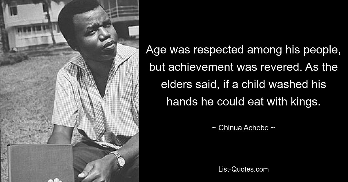 Age was respected among his people, but achievement was revered. As the elders said, if a child washed his hands he could eat with kings. — © Chinua Achebe