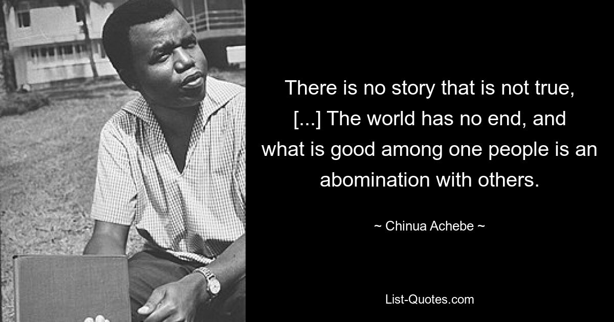 There is no story that is not true, [...] The world has no end, and what is good among one people is an abomination with others. — © Chinua Achebe