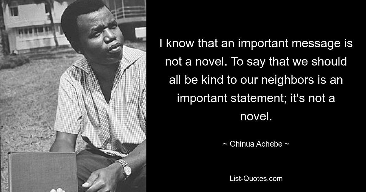 I know that an important message is not a novel. To say that we should all be kind to our neighbors is an important statement; it's not a novel. — © Chinua Achebe