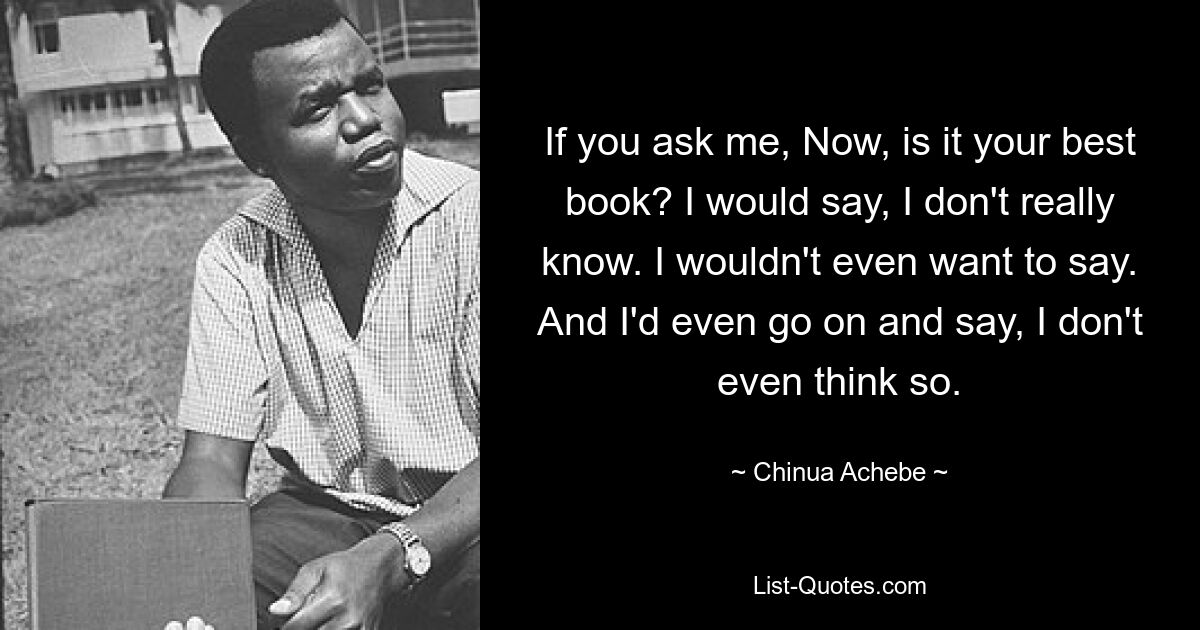 If you ask me, Now, is it your best book? I would say, I don't really know. I wouldn't even want to say. And I'd even go on and say, I don't even think so. — © Chinua Achebe