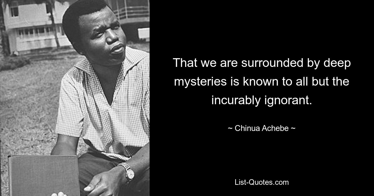 That we are surrounded by deep mysteries is known to all but the incurably ignorant. — © Chinua Achebe