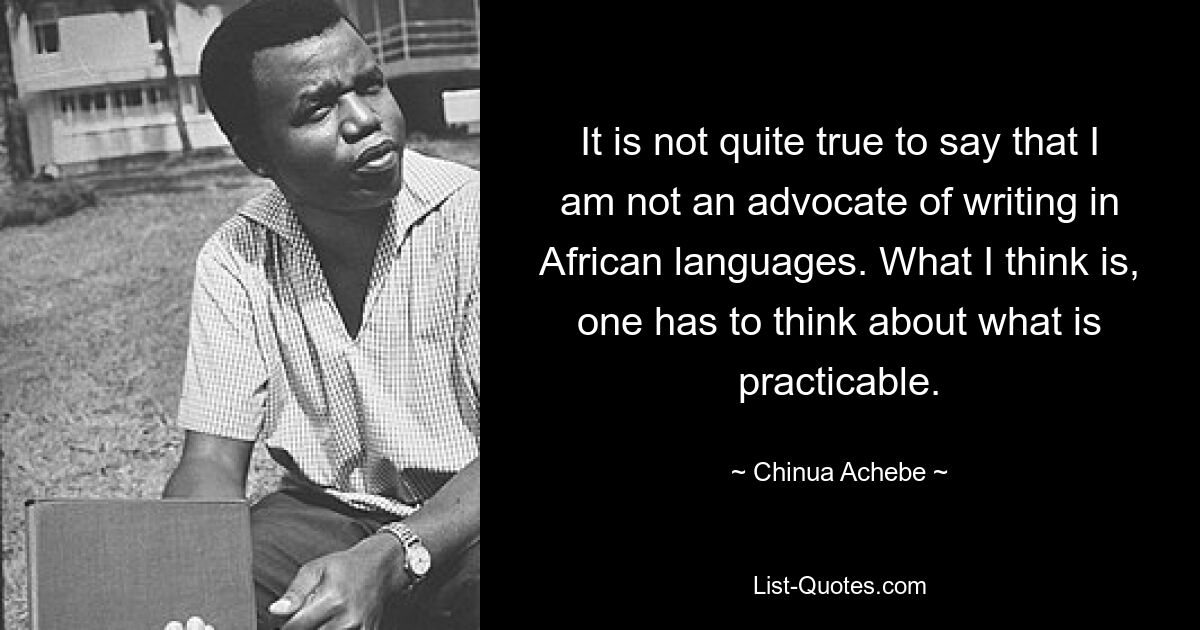 Es ist nicht ganz richtig zu sagen, dass ich kein Befürworter des Schreibens in afrikanischen Sprachen bin. Meiner Meinung nach muss man darüber nachdenken, was praktikabel ist. — © Chinua Achebe