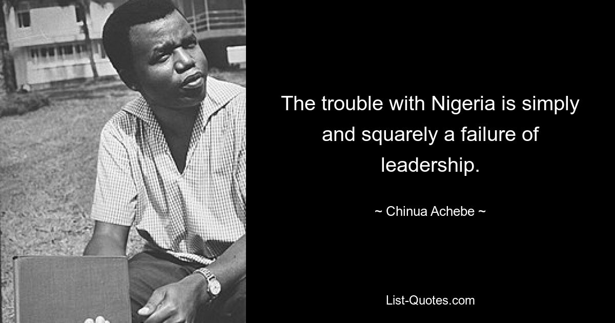 The trouble with Nigeria is simply and squarely a failure of leadership. — © Chinua Achebe