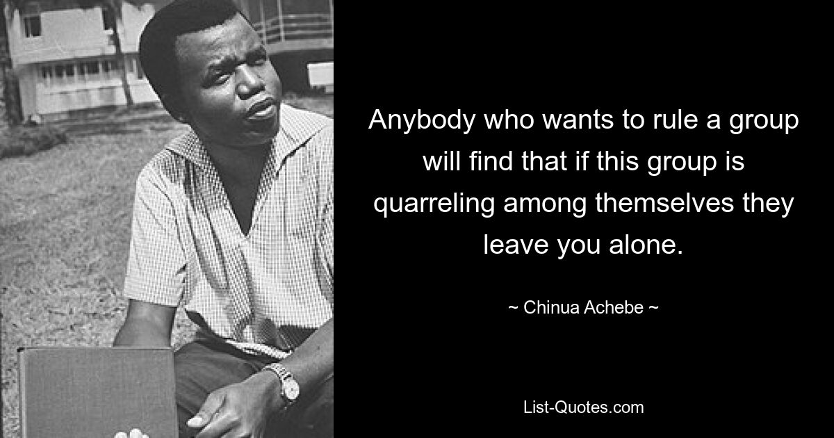 Anybody who wants to rule a group will find that if this group is quarreling among themselves they leave you alone. — © Chinua Achebe