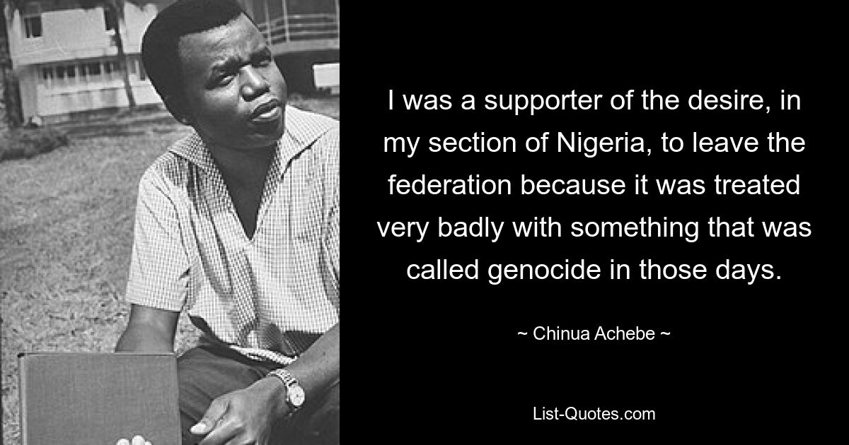 I was a supporter of the desire, in my section of Nigeria, to leave the federation because it was treated very badly with something that was called genocide in those days. — © Chinua Achebe