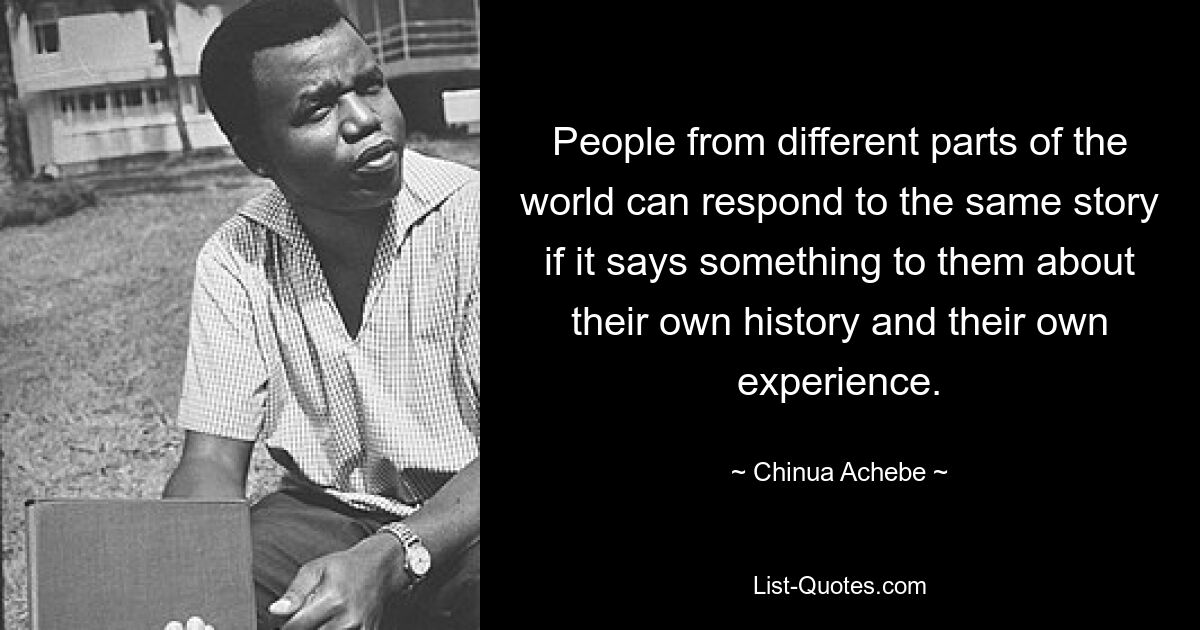 People from different parts of the world can respond to the same story if it says something to them about their own history and their own experience. — © Chinua Achebe