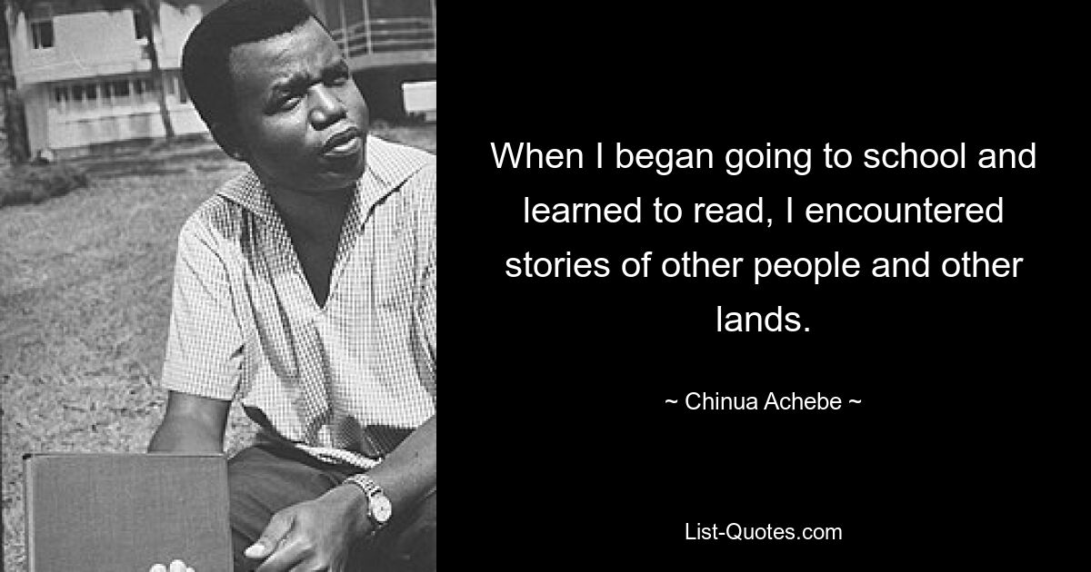 When I began going to school and learned to read, I encountered stories of other people and other lands. — © Chinua Achebe