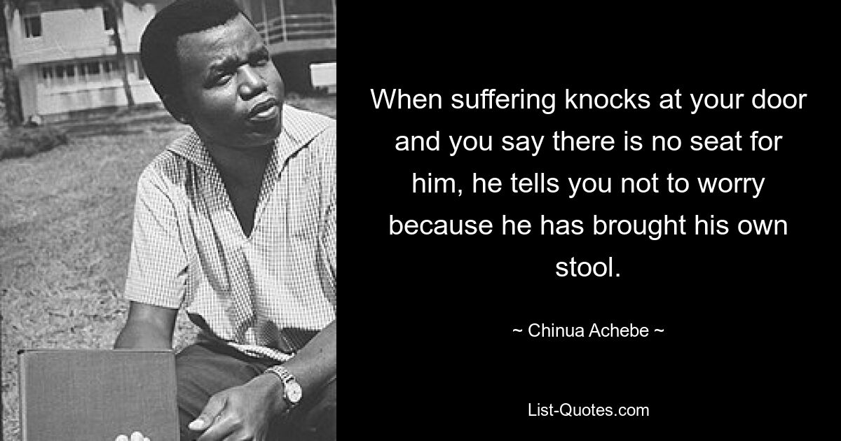 When suffering knocks at your door and you say there is no seat for him, he tells you not to worry because he has brought his own stool. — © Chinua Achebe