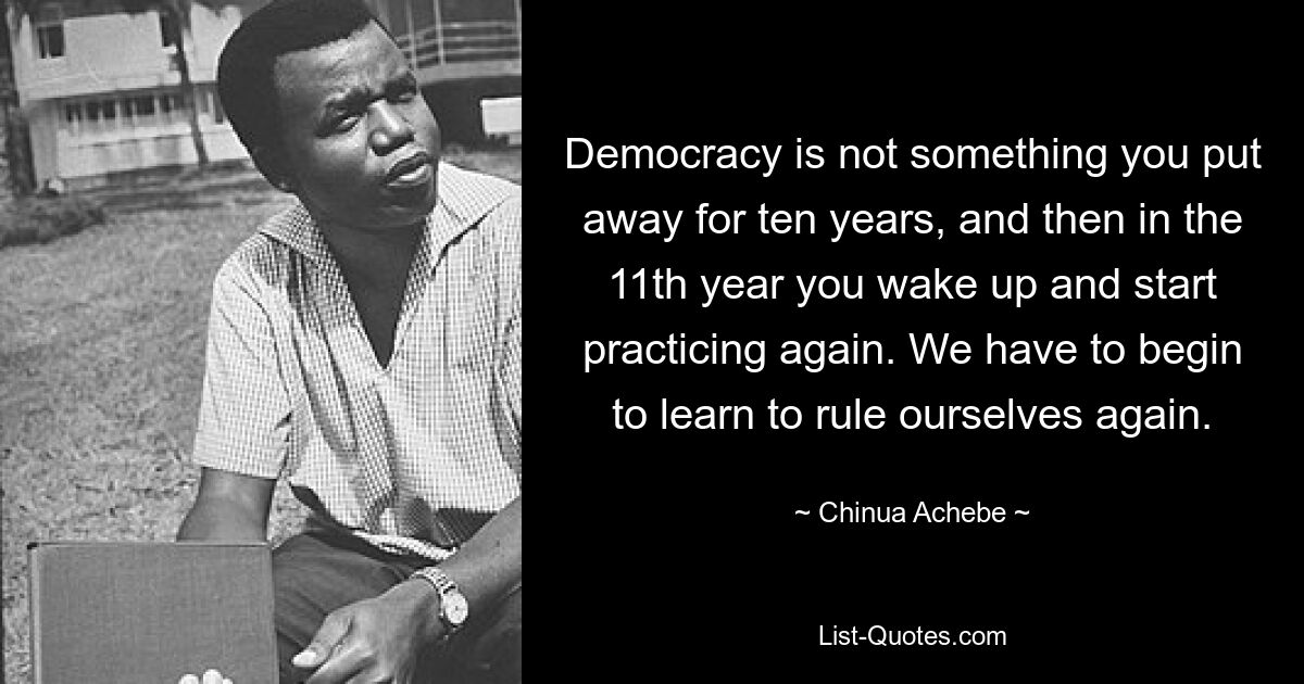 Demokratie ist nichts, was man zehn Jahre lang weglegt, um dann im elften Jahr aufzuwachen und wieder zu praktizieren. Wir müssen wieder lernen, uns selbst zu beherrschen. — © Chinua Achebe 