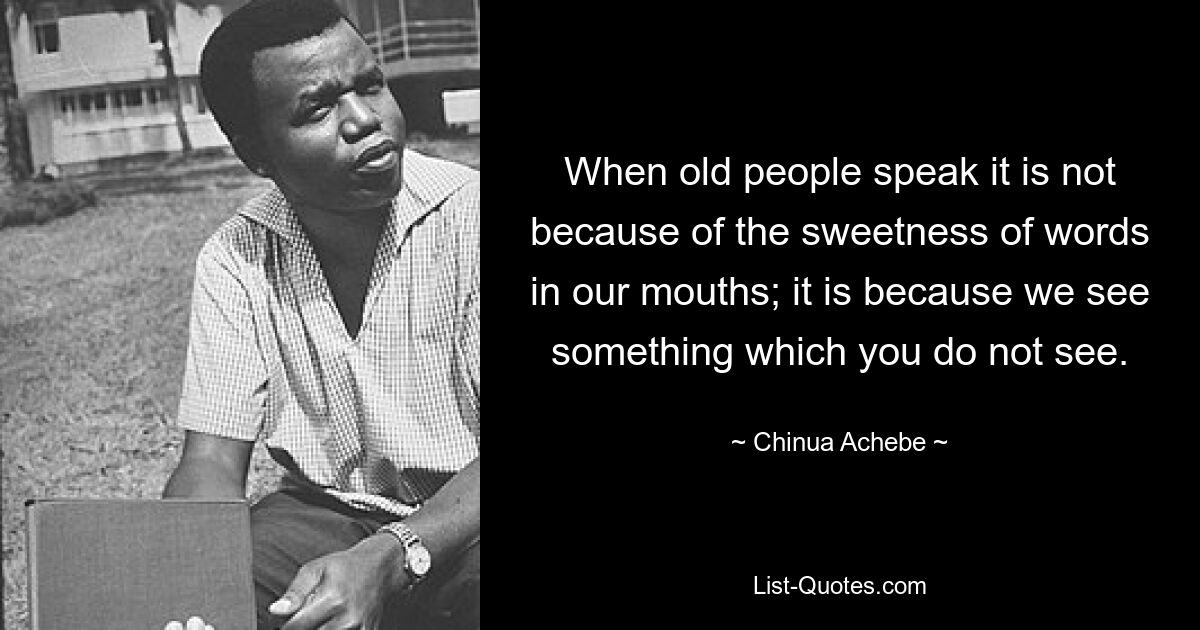 When old people speak it is not because of the sweetness of words in our mouths; it is because we see something which you do not see. — © Chinua Achebe