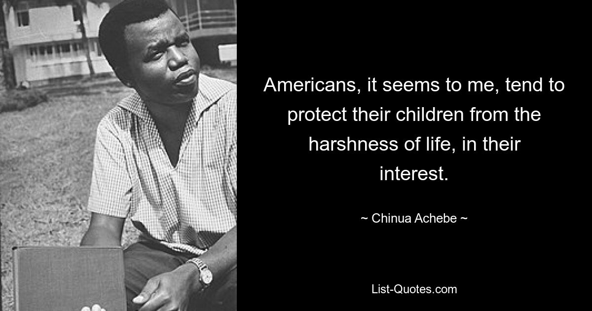 Americans, it seems to me, tend to protect their children from the harshness of life, in their interest. — © Chinua Achebe