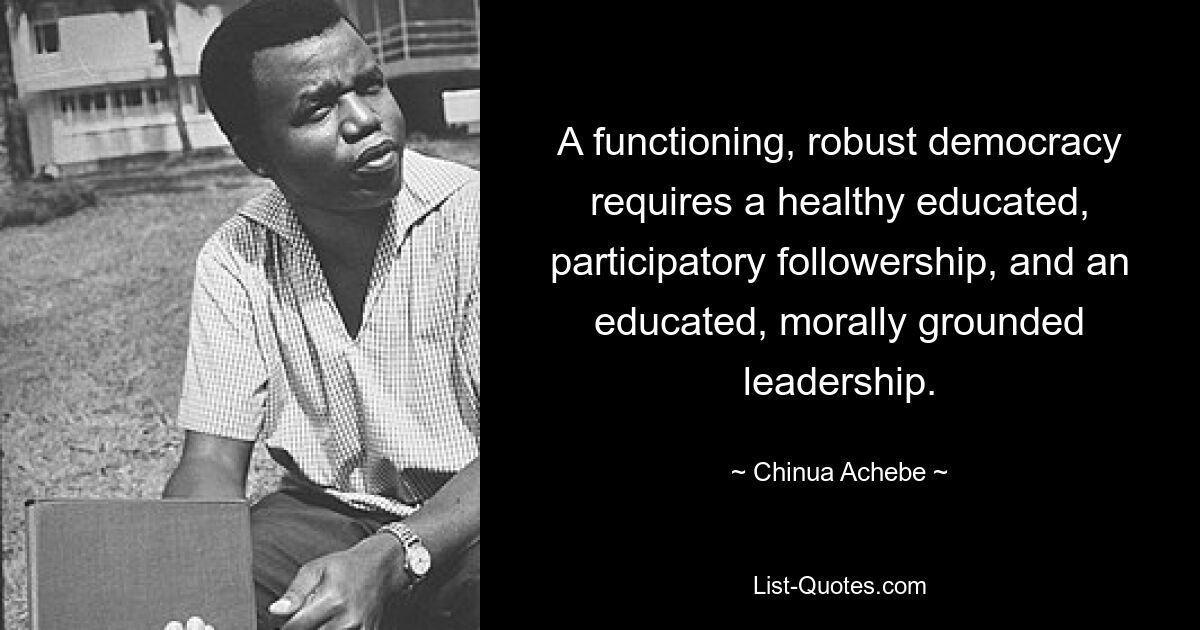 A functioning, robust democracy requires a healthy educated, participatory followership, and an educated, morally grounded leadership. — © Chinua Achebe