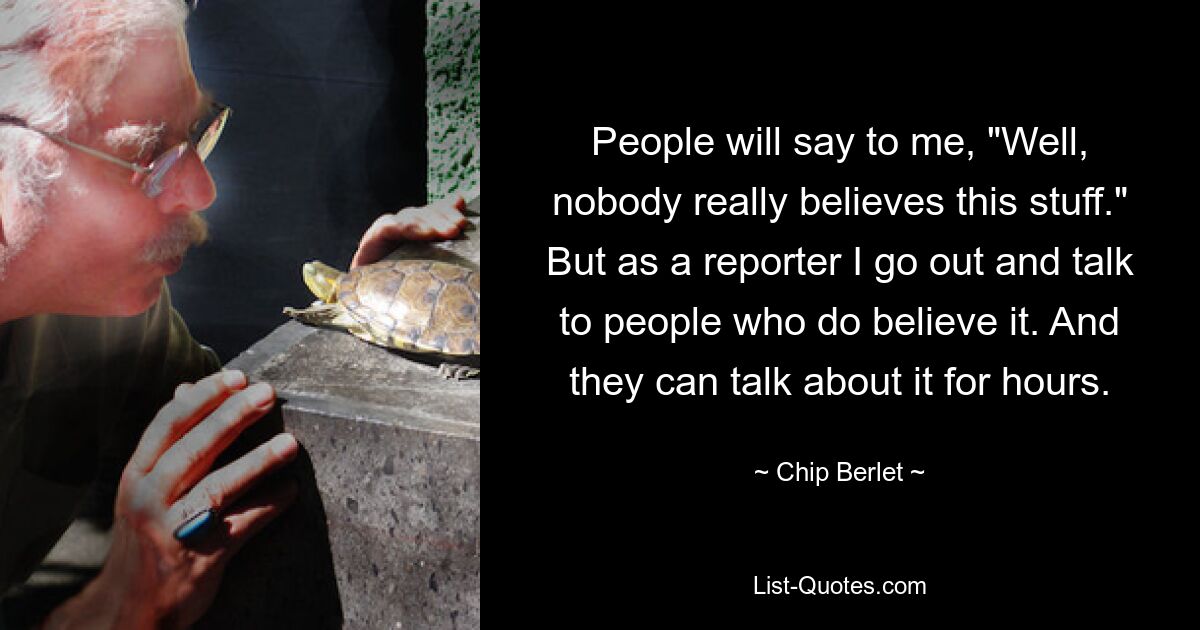 People will say to me, "Well, nobody really believes this stuff." But as a reporter I go out and talk to people who do believe it. And they can talk about it for hours. — © Chip Berlet