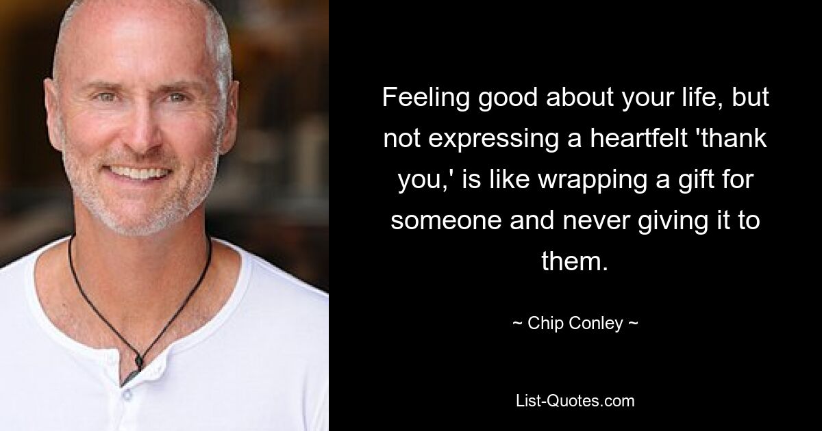 Feeling good about your life, but not expressing a heartfelt 'thank you,' is like wrapping a gift for someone and never giving it to them. — © Chip Conley