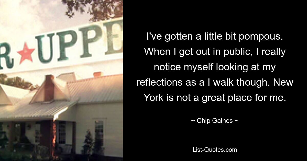 I've gotten a little bit pompous. When I get out in public, I really notice myself looking at my reflections as a I walk though. New York is not a great place for me. — © Chip Gaines