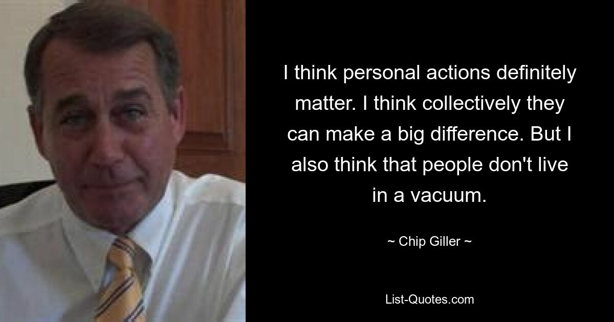 I think personal actions definitely matter. I think collectively they can make a big difference. But I also think that people don't live in a vacuum. — © Chip Giller