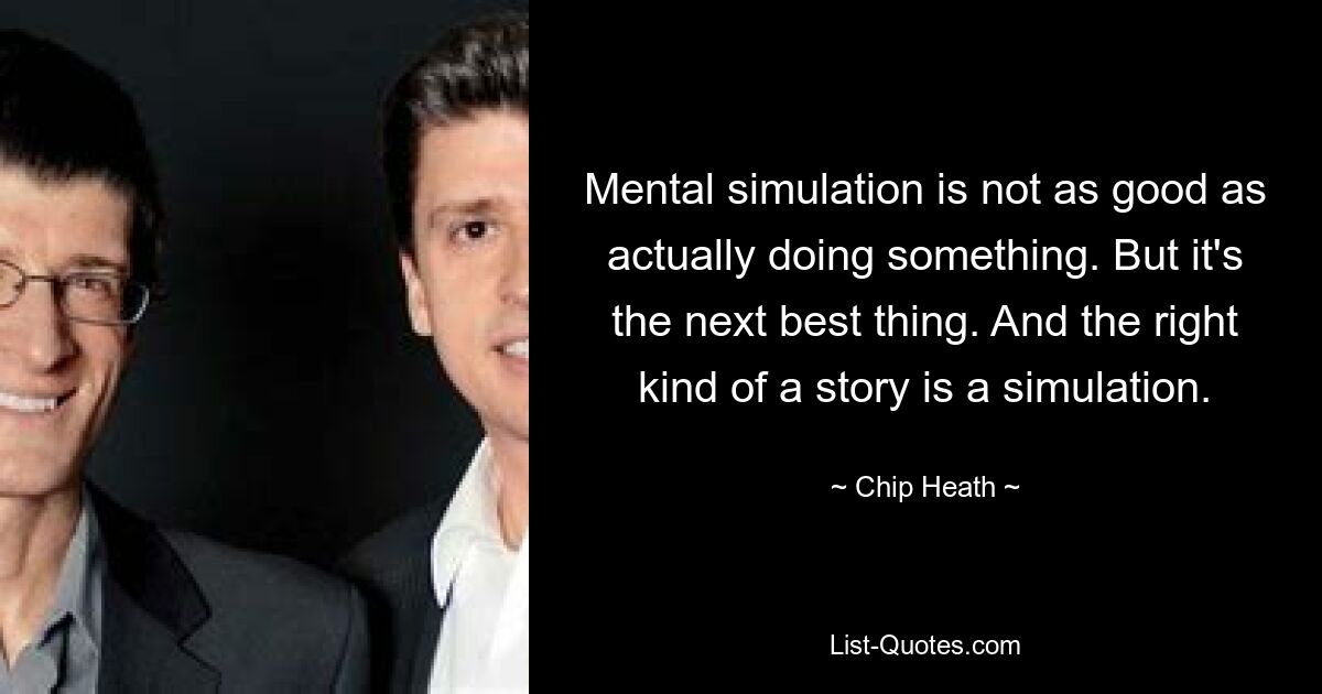 Mental simulation is not as good as actually doing something. But it's the next best thing. And the right kind of a story is a simulation. — © Chip Heath