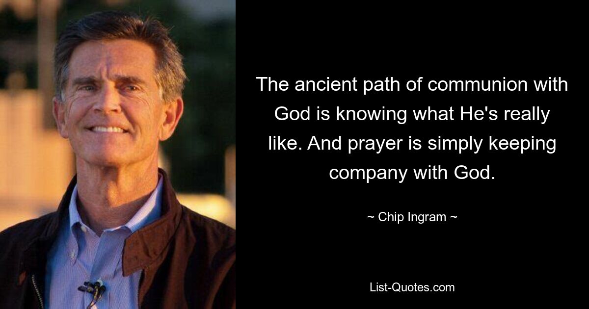 The ancient path of communion with God is knowing what He's really like. And prayer is simply keeping company with God. — © Chip Ingram