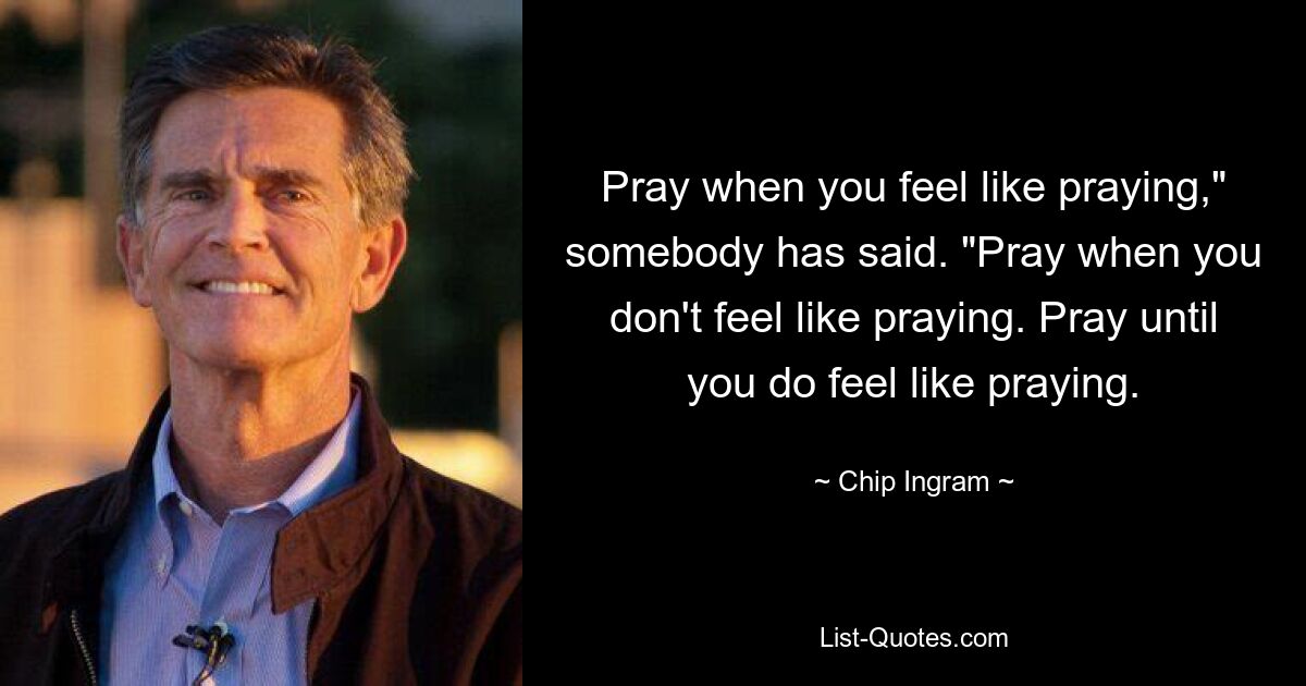 Pray when you feel like praying," somebody has said. "Pray when you don't feel like praying. Pray until you do feel like praying. — © Chip Ingram