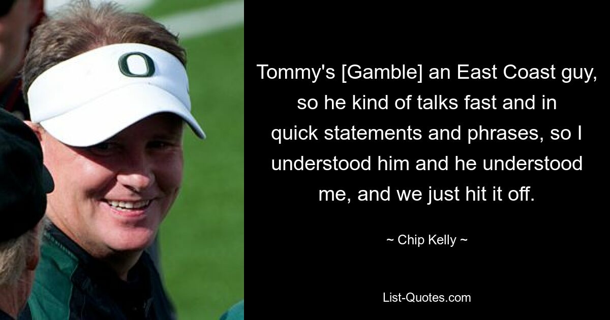 Tommy's [Gamble] an East Coast guy, so he kind of talks fast and in quick statements and phrases, so I understood him and he understood me, and we just hit it off. — © Chip Kelly