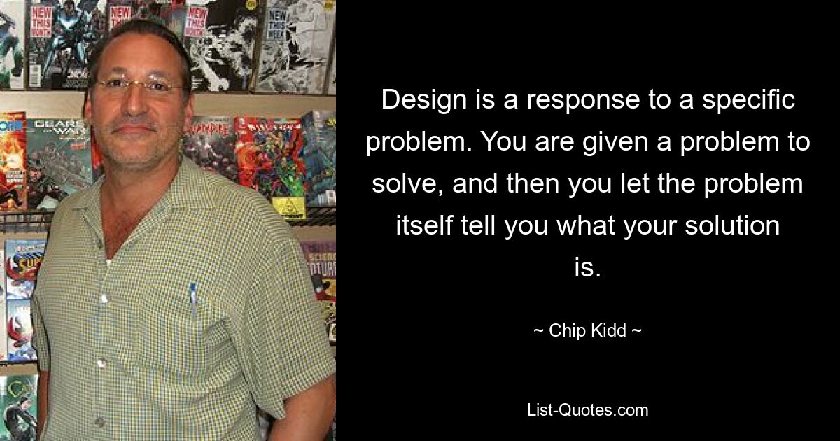 Design is a response to a specific problem. You are given a problem to solve, and then you let the problem itself tell you what your solution is. — © Chip Kidd