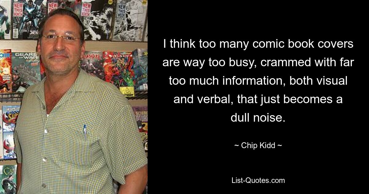 I think too many comic book covers are way too busy, crammed with far too much information, both visual and verbal, that just becomes a dull noise. — © Chip Kidd