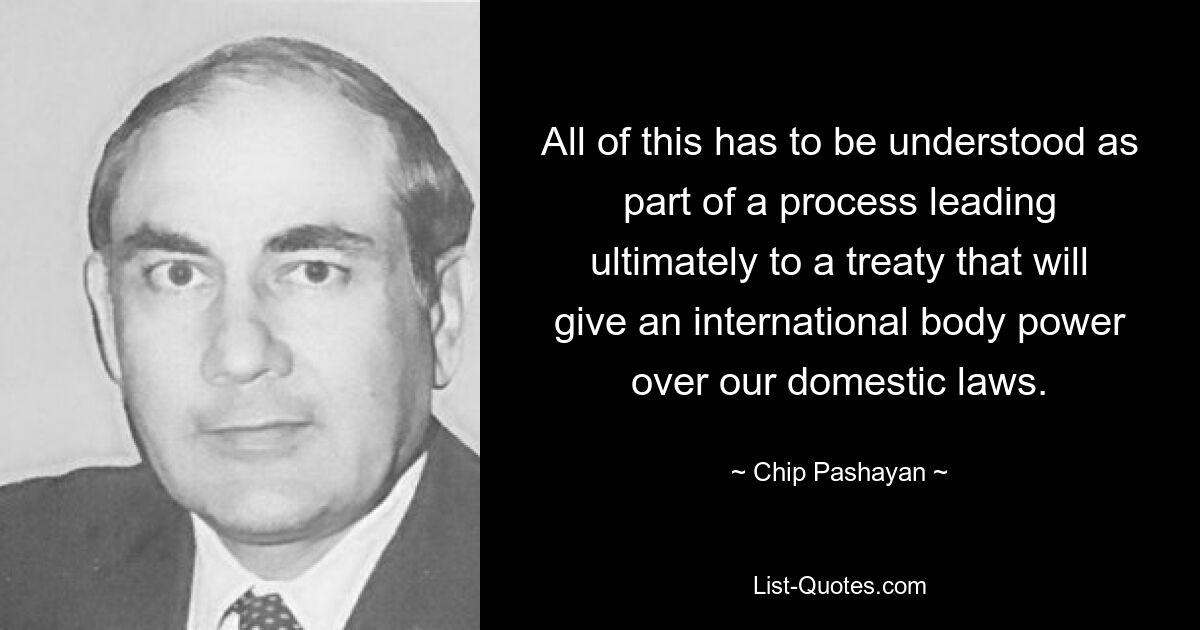 All of this has to be understood as part of a process leading ultimately to a treaty that will give an international body power over our domestic laws. — © Chip Pashayan