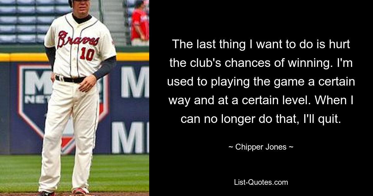 The last thing I want to do is hurt the club's chances of winning. I'm used to playing the game a certain way and at a certain level. When I can no longer do that, I'll quit. — © Chipper Jones