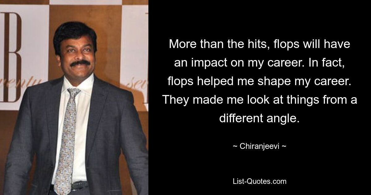 More than the hits, flops will have an impact on my career. In fact, flops helped me shape my career. They made me look at things from a different angle. — © Chiranjeevi