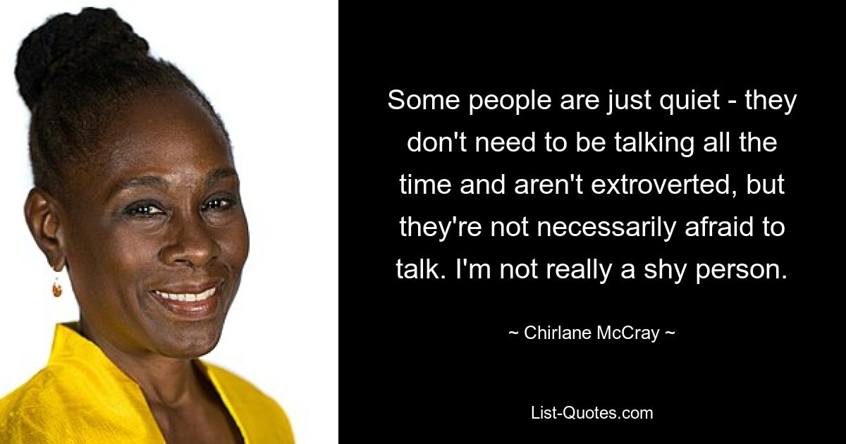 Some people are just quiet - they don't need to be talking all the time and aren't extroverted, but they're not necessarily afraid to talk. I'm not really a shy person. — © Chirlane McCray