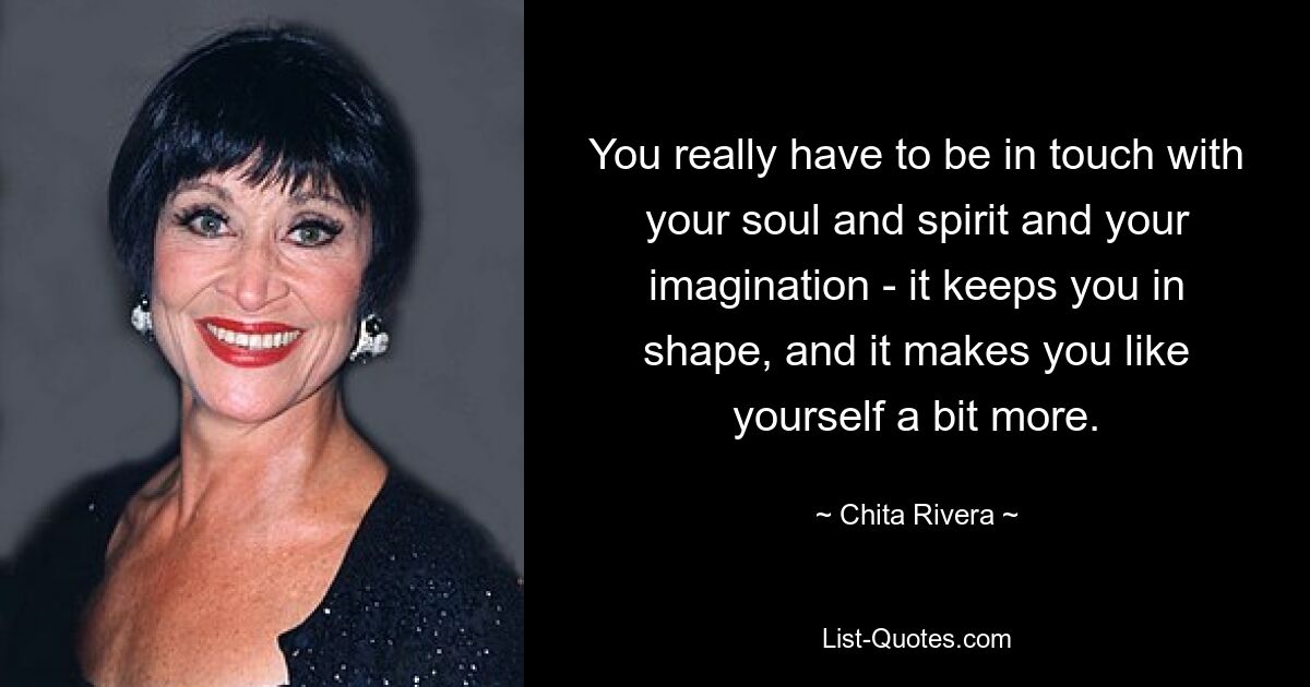 You really have to be in touch with your soul and spirit and your imagination - it keeps you in shape, and it makes you like yourself a bit more. — © Chita Rivera