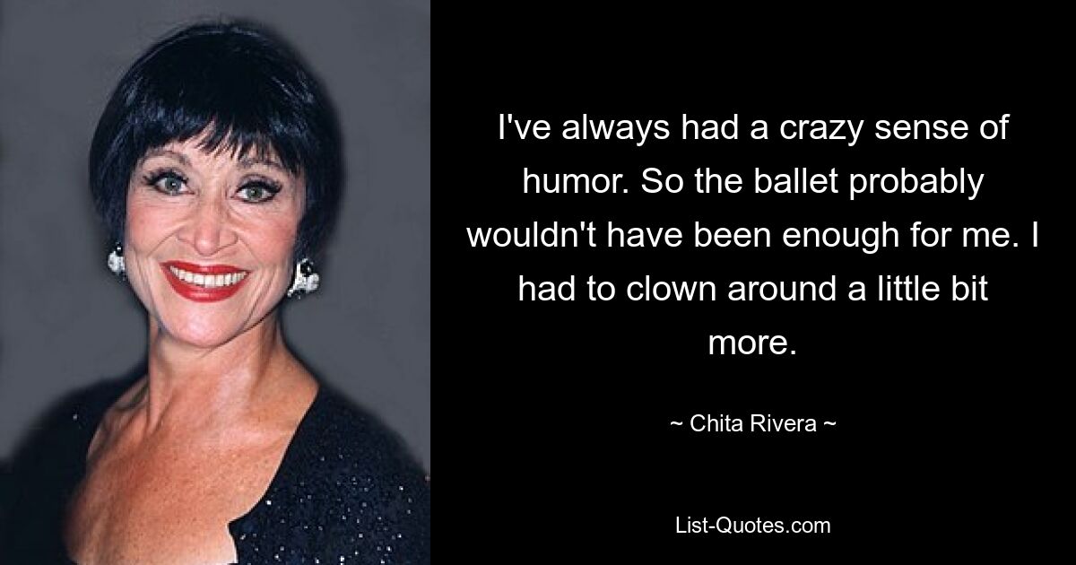 I've always had a crazy sense of humor. So the ballet probably wouldn't have been enough for me. I had to clown around a little bit more. — © Chita Rivera