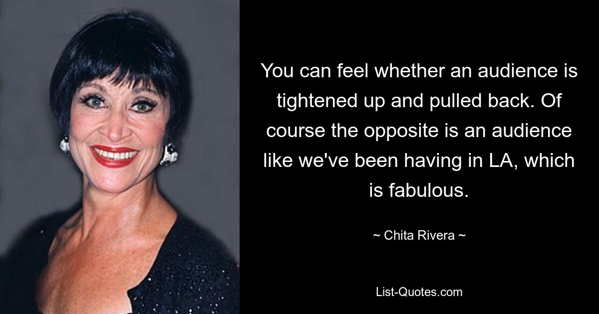 You can feel whether an audience is tightened up and pulled back. Of course the opposite is an audience like we've been having in LA, which is fabulous. — © Chita Rivera