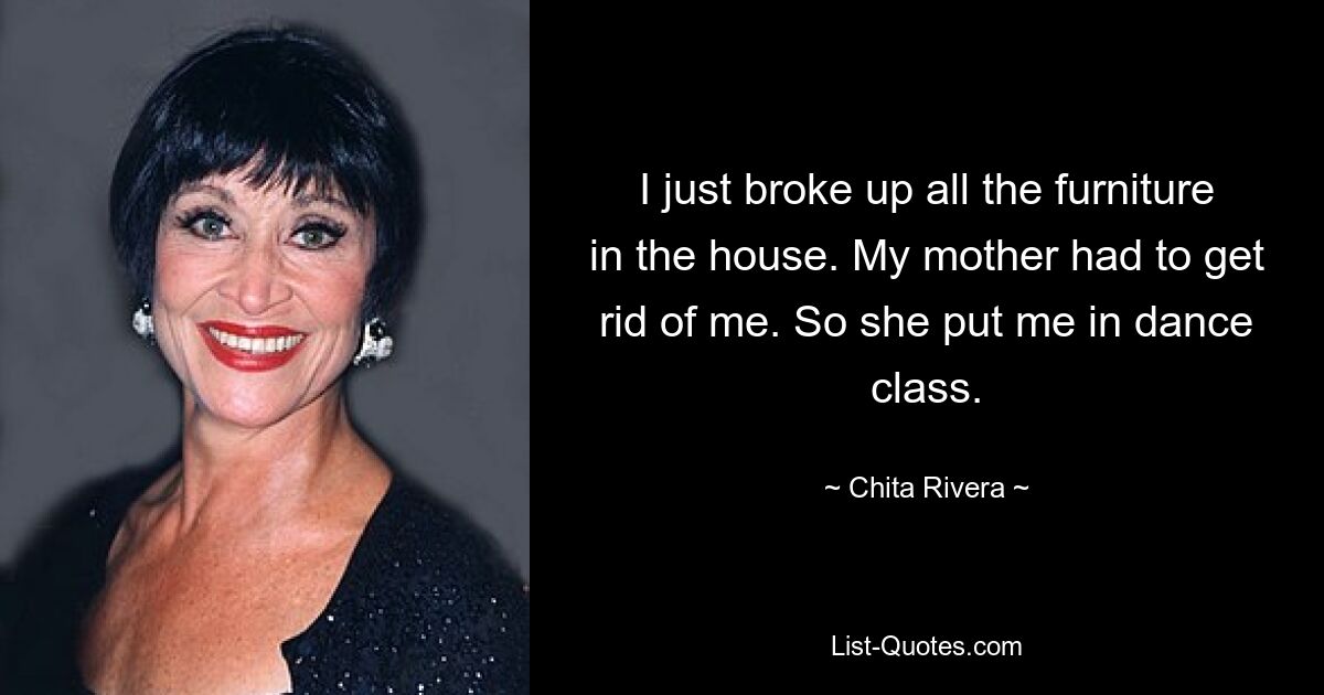 I just broke up all the furniture in the house. My mother had to get rid of me. So she put me in dance class. — © Chita Rivera