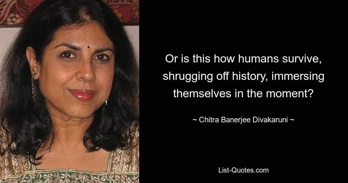 Or is this how humans survive, shrugging off history, immersing themselves in the moment? — © Chitra Banerjee Divakaruni