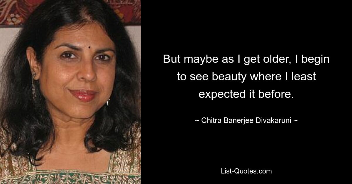 But maybe as I get older, I begin to see beauty where I least expected it before. — © Chitra Banerjee Divakaruni