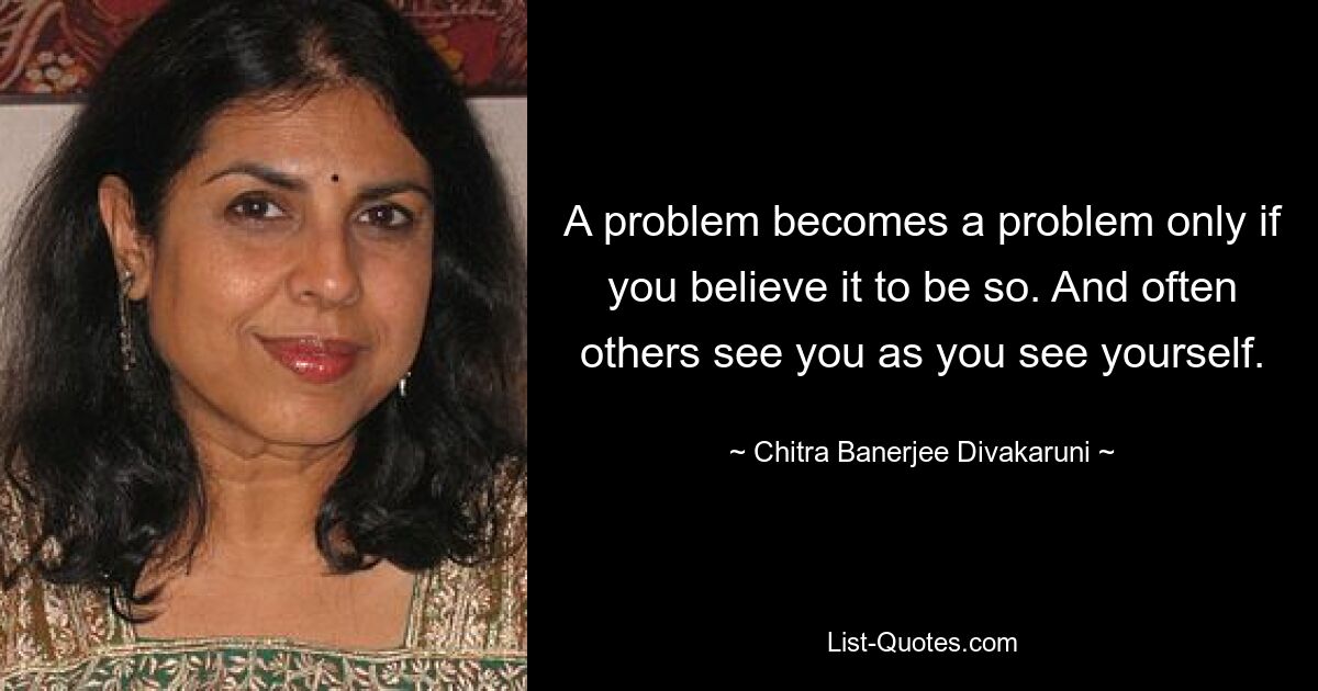 A problem becomes a problem only if you believe it to be so. And often others see you as you see yourself. — © Chitra Banerjee Divakaruni