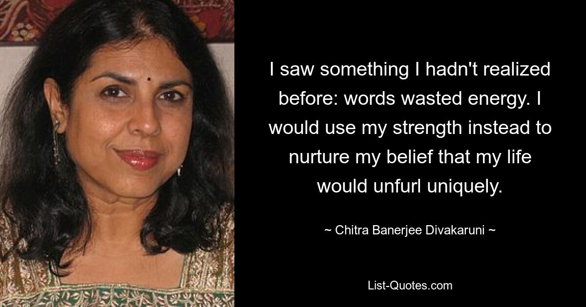 I saw something I hadn't realized before: words wasted energy. I would use my strength instead to nurture my belief that my life would unfurl uniquely. — © Chitra Banerjee Divakaruni