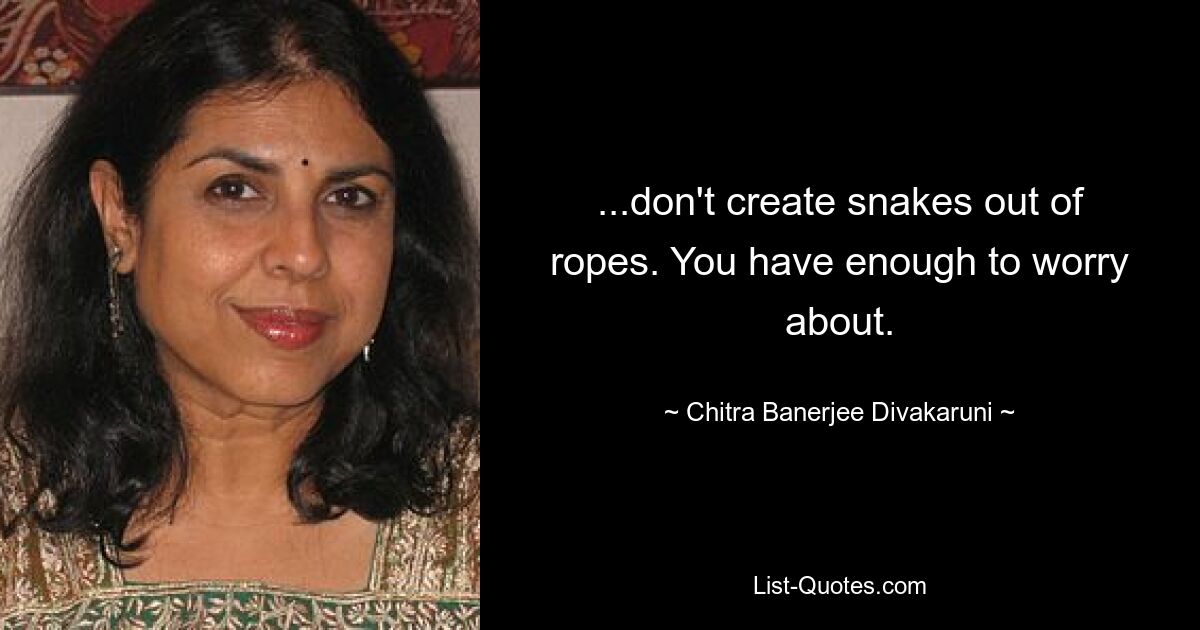 ...don't create snakes out of ropes. You have enough to worry about. — © Chitra Banerjee Divakaruni