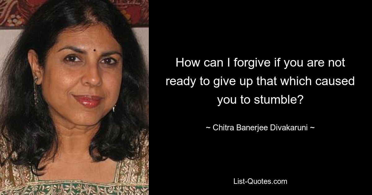 How can I forgive if you are not ready to give up that which caused you to stumble? — © Chitra Banerjee Divakaruni