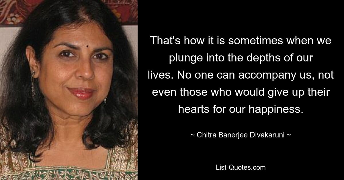 That's how it is sometimes when we plunge into the depths of our lives. No one can accompany us, not even those who would give up their hearts for our happiness. — © Chitra Banerjee Divakaruni