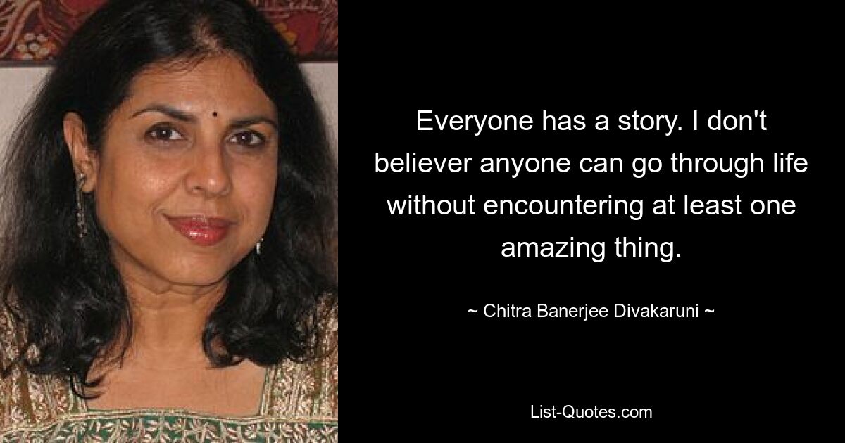 Everyone has a story. I don't believer anyone can go through life without encountering at least one amazing thing. — © Chitra Banerjee Divakaruni