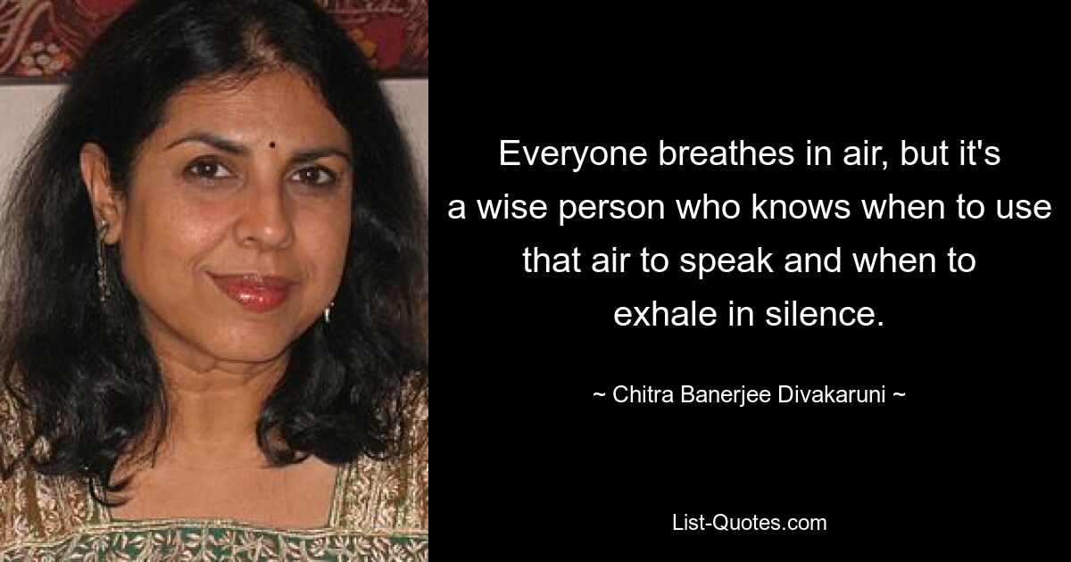 Everyone breathes in air, but it's a wise person who knows when to use that air to speak and when to exhale in silence. — © Chitra Banerjee Divakaruni